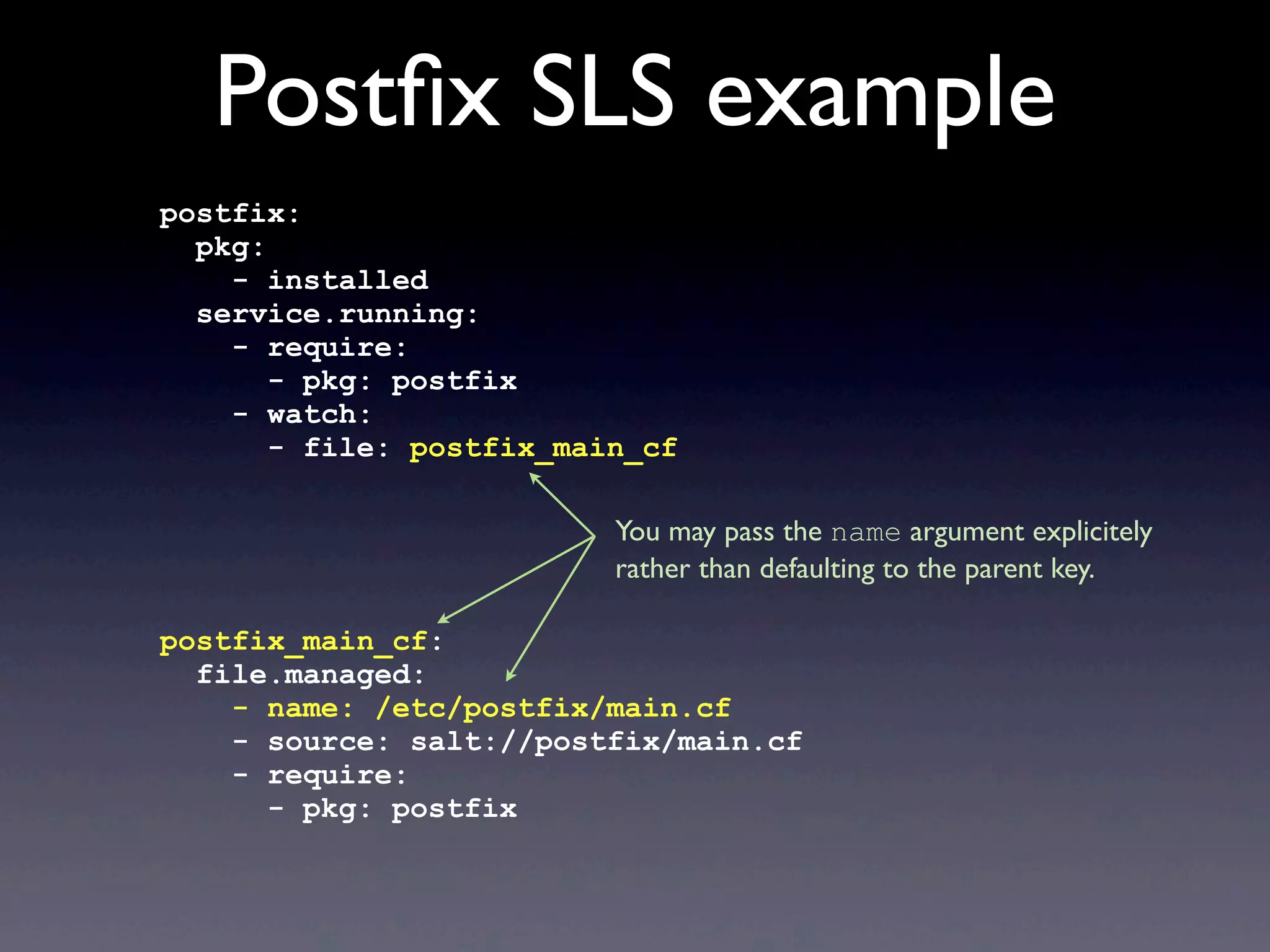 Postﬁx SLS example
postfix:
pkg:
- installed
service.running:
- require:
- pkg: postfix
- watch:
- file: postfix_main_cf
postfix_main_cf:
file.managed:
- name: /etc/postfix/main.cf
- source: salt://postfix/main.cf
- require:
- pkg: postfix
You may pass the name argument explicitely
rather than defaulting to the parent key.
 