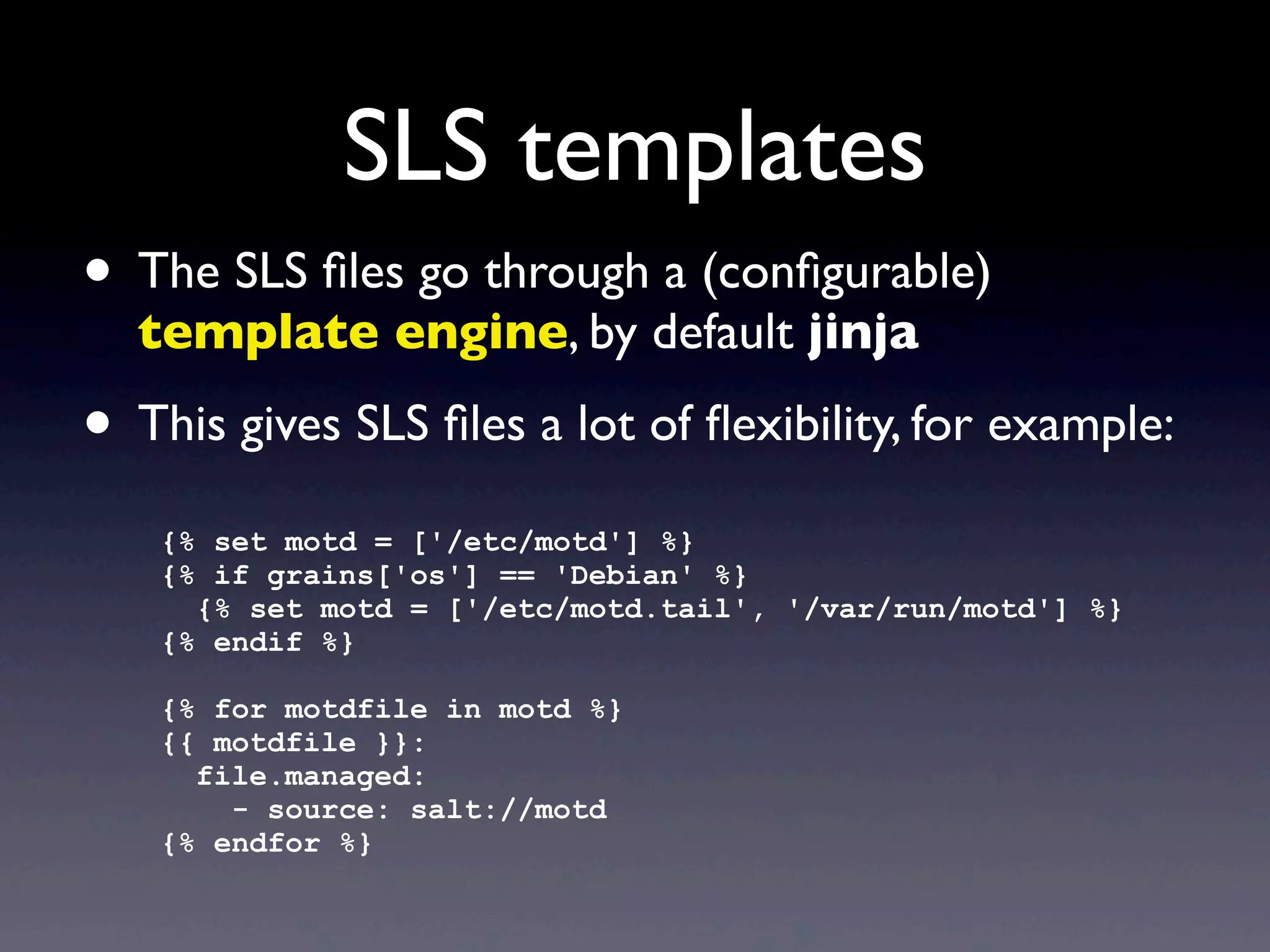 SLS templates
• The SLS ﬁles go through a (conﬁgurable)
template engine, by default jinja
• This gives SLS ﬁles a lot of ﬂexibility, for example:
{% set motd = ['/etc/motd'] %}
{% if grains['os'] == 'Debian' %}
{% set motd = ['/etc/motd.tail', '/var/run/motd'] %}
{% endif %}
{% for motdfile in motd %}
{{ motdfile }}:
file.managed:
- source: salt://motd
{% endfor %}
 
