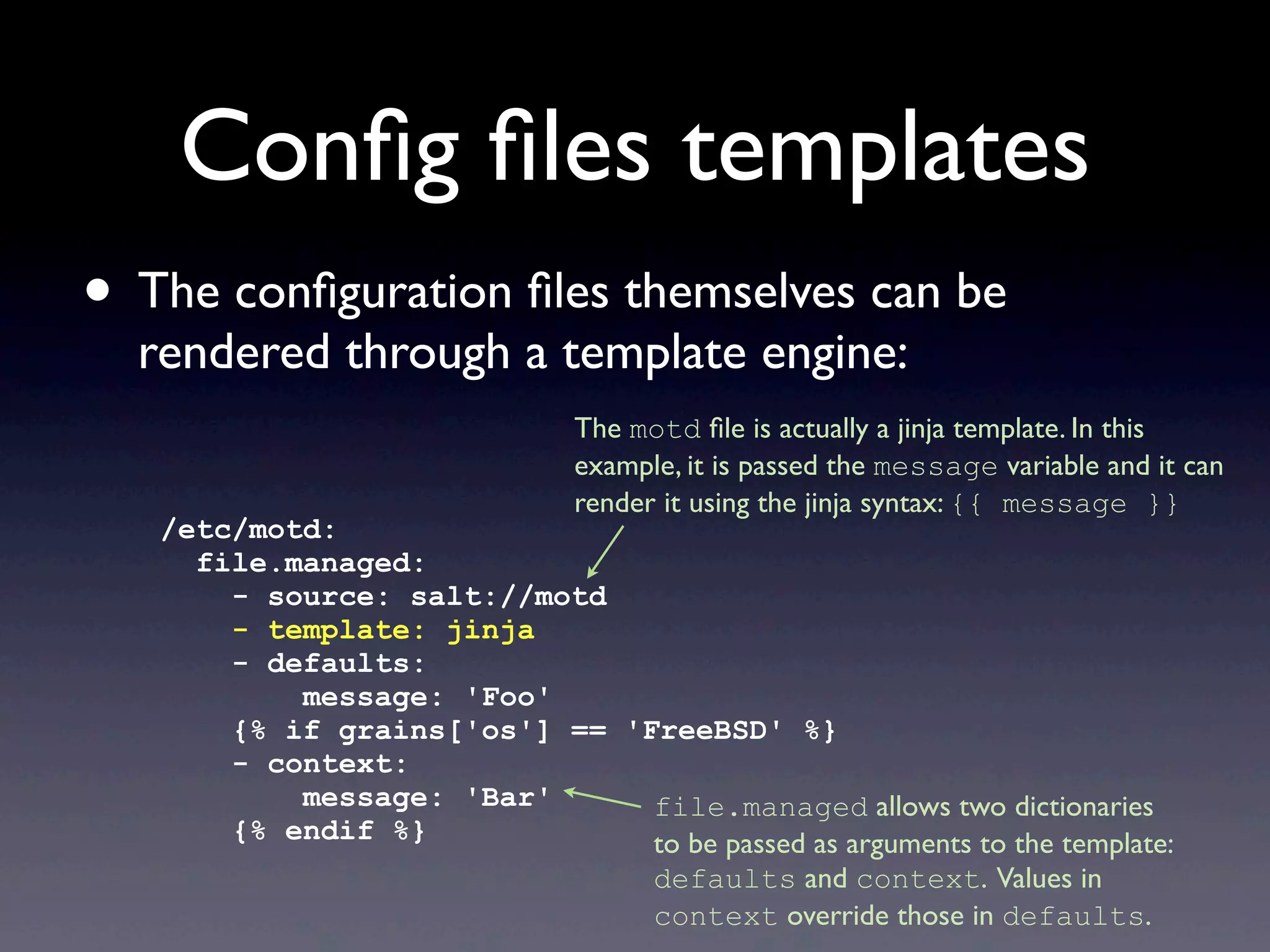 Conﬁg ﬁles templates
• The conﬁguration ﬁles themselves can be
rendered through a template engine:
/etc/motd:
file.managed:
- source: salt://motd
- template: jinja
- defaults:
message: 'Foo'
{% if grains['os'] == 'FreeBSD' %}
- context:
message: 'Bar'
{% endif %}
The motd ﬁle is actually a jinja template. In this
example, it is passed the message variable and it can
render it using the jinja syntax: {{ message }}
file.managed allows two dictionaries
to be passed as arguments to the template:
defaults and context. Values in
context override those in defaults.
 