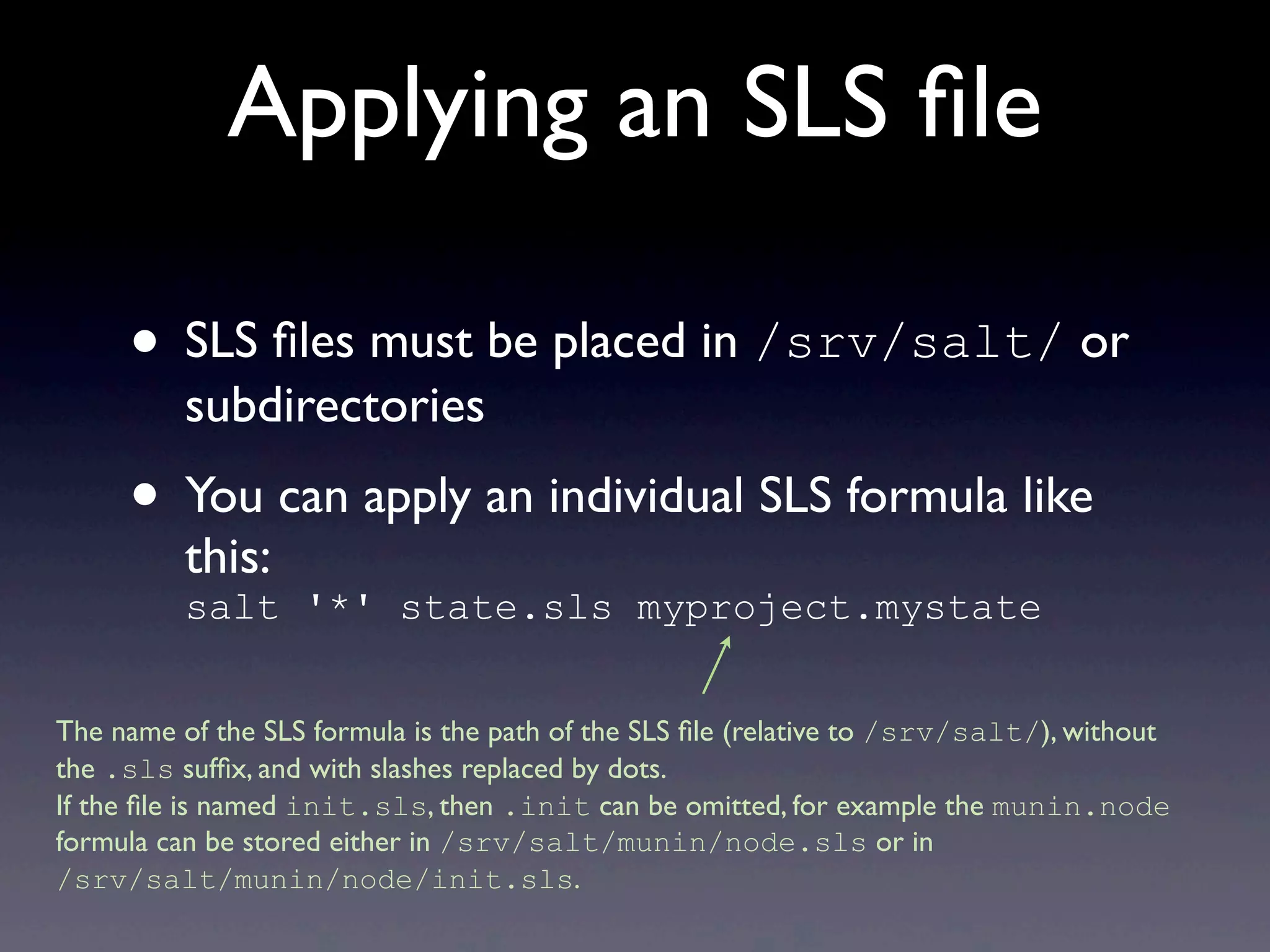 Applying an SLS ﬁle
• SLS ﬁles must be placed in /srv/salt/ or
subdirectories
• You can apply an individual SLS formula like
this:
salt '*' state.sls myproject.mystate
The name of the SLS formula is the path of the SLS ﬁle (relative to /srv/salt/), without
the .sls sufﬁx, and with slashes replaced by dots.
If the ﬁle is named init.sls, then .init can be omitted, for example the munin.node
formula can be stored either in /srv/salt/munin/node.sls or in
/srv/salt/munin/node/init.sls.
 