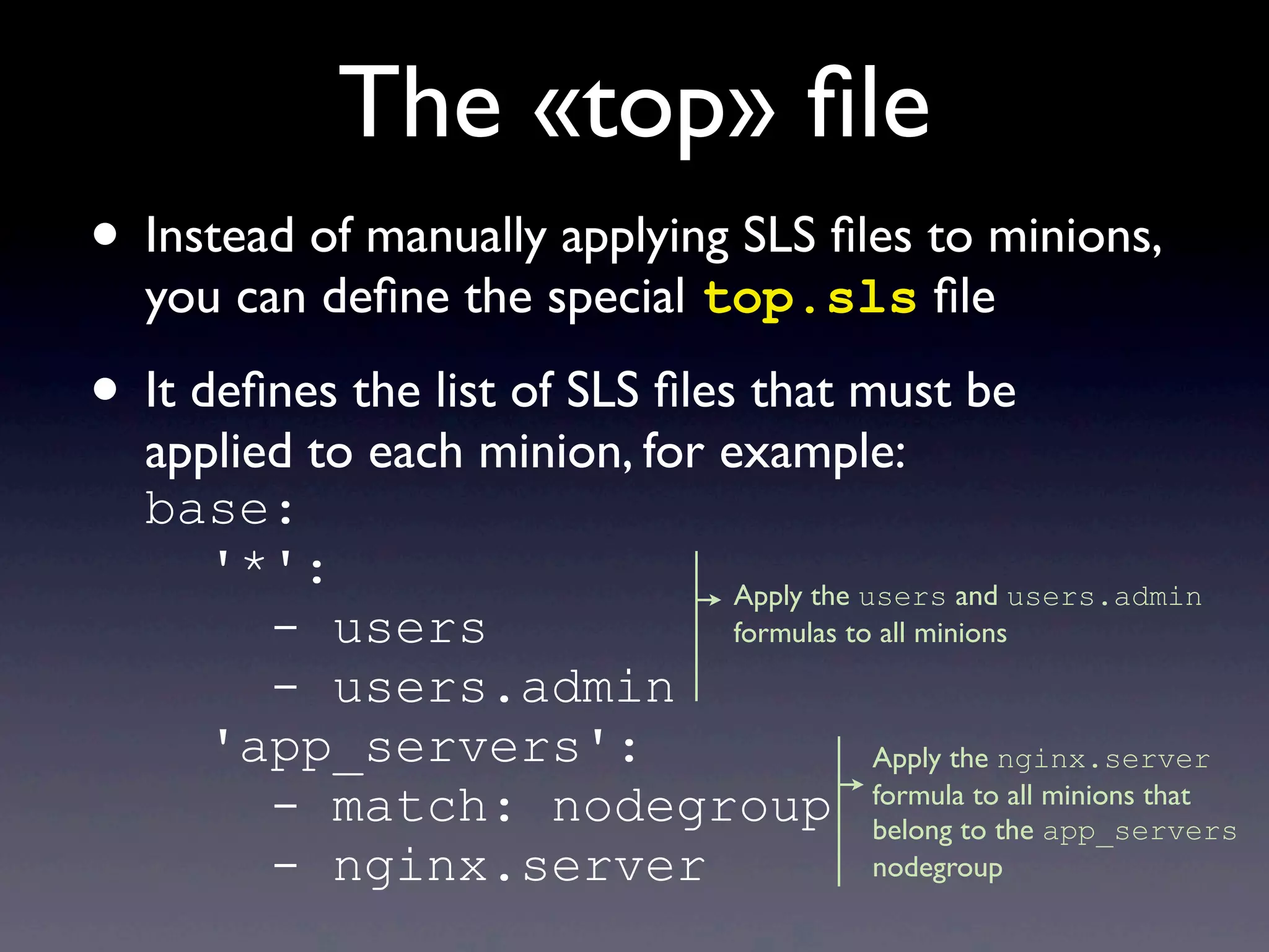 The «top» ﬁle
• Instead of manually applying SLS ﬁles to minions,
you can deﬁne the special top.sls ﬁle
• It deﬁnes the list of SLS ﬁles that must be
applied to each minion, for example:
base:
'*':
- users
- users.admin
'app_servers':
- match: nodegroup
- nginx.server
Apply the users and users.admin
formulas to all minions
Apply the nginx.server
formula to all minions that
belong to the app_servers
nodegroup
 