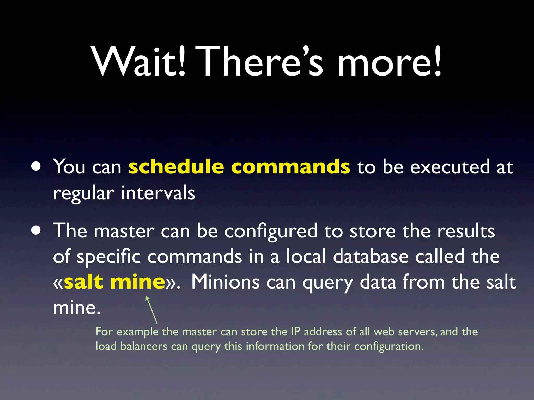 Wait! There’s more!
• You can schedule commands to be executed at
regular intervals
• The master can be conﬁgured to store the results
of speciﬁc commands in a local database called the
«salt mine». Minions can query data from the salt
mine.
For example the master can store the IP address of all web servers, and the
load balancers can query this information for their conﬁguration.
 