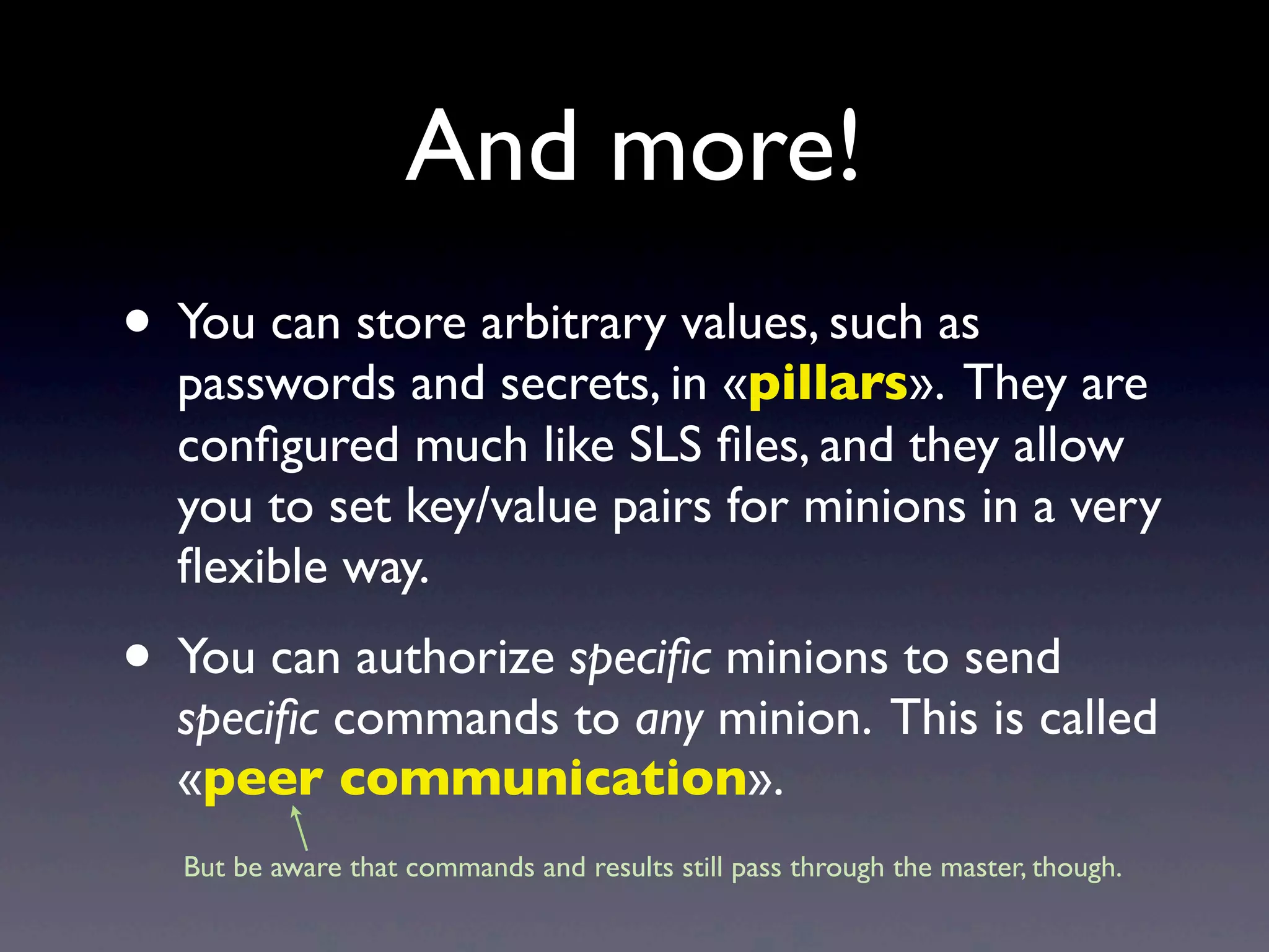 And more!
• You can store arbitrary values, such as
passwords and secrets, in «pillars». They are
conﬁgured much like SLS ﬁles, and they allow
you to set key/value pairs for minions in a very
ﬂexible way.
• You can authorize speciﬁc minions to send
speciﬁc commands to any minion. This is called
«peer communication».
But be aware that commands and results still pass through the master, though.
 