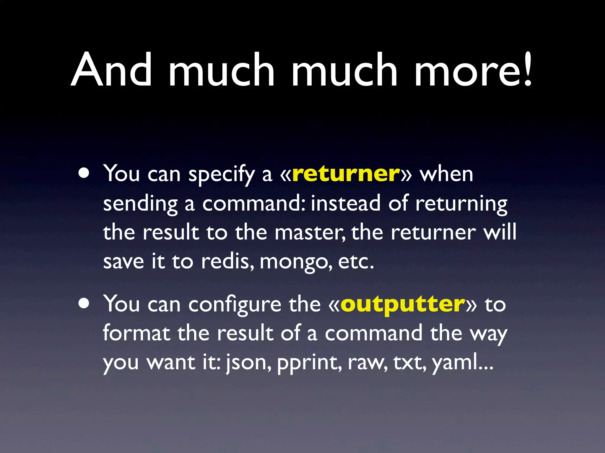 • You can specify a «returner» when
sending a command: instead of returning
the result to the master, the returner will
save it to redis, mongo, etc.
• You can conﬁgure the «outputter» to
format the result of a command the way
you want it: json, pprint, raw, txt, yaml...
And much much more!
 