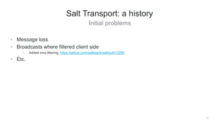 Initial problems
11
Salt Transport: a history
• Message loss
• Broadcasts where filtered client side
• Added zmq filtering: https://github.com/saltstack/salt/pull/13285
• Etc.
 