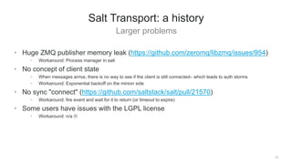Larger problems
13
Salt Transport: a history
• Huge ZMQ publisher memory leak (https://github.com/zeromq/libzmq/issues/954)
• Workaround: Process manager in salt
• No concept of client state
• When messages arrive, there is no way to see if the client is still connected– which leads to auth storms
• Workaround: Exponential backoff on the minion side
• No sync "connect" (https://github.com/saltstack/salt/pull/21570)
• Workaround: fire event and wait for it to return (or timeout to expire)
• Some users have issues with the LGPL license
• Workaround: n/a 
 