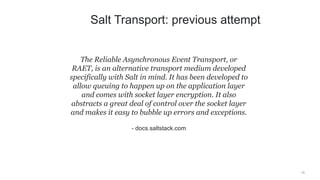 15
The Reliable Asynchronous Event Transport, or
RAET, is an alternative transport medium developed
specifically with Salt in mind. It has been developed to
allow queuing to happen up on the application layer
and comes with socket layer encryption. It also
abstracts a great deal of control over the socket layer
and makes it easy to bubble up errors and exceptions.
- docs.saltstack.com
Salt Transport: previous attempt
 
