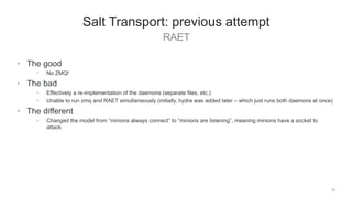 RAET
16
Salt Transport: previous attempt
• The good
• No ZMQ!
• The bad
• Effectively a re-implementation of the daemons (separate files, etc.)
• Unable to run zmq and RAET simultaneously (initially, hydra was added later – which just runs both daemons at once)
• The different
• Changed the model from “minions always connect” to “minions are listening”, meaning minions have a socket to
attack
 