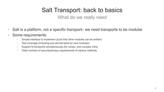 What do we really need
18
Salt Transport: back to basics
• Salt is a platform, not a specific transport– we need transports to be modular
• Some requirements:
• Simple interface to implement (such that other modules can be written)
• Test coverage (including pre-canned tests for new modules)
• Support N transports simultaneously (for ramps, and complex infra)
• Clear contract of security/privacy requirements of various methods
 