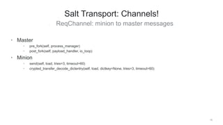 • ReqChannel: minion to master messages
19
Salt Transport: Channels!
• Master
• pre_fork(self, process_manager)
• post_fork(self, payload_handler, io_loop)
• Minion
• send(self, load, tries=3, timeout=60)
• crypted_transfer_decode_dictentry(self, load, dictkey=None, tries=3, timeout=60)
 