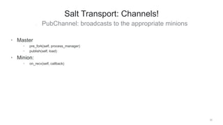 • PubChannel: broadcasts to the appropriate minions
20
Salt Transport: Channels!
• Master
• pre_fork(self, process_manager)
• publish(self, load)
• Minion:
• on_recv(self, callback)
 
