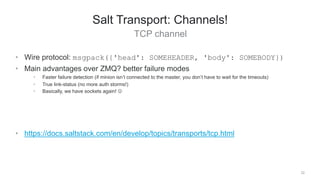 TCP channel
22
Salt Transport: Channels!
• Wire protocol: msgpack({'head': SOMEHEADER, 'body': SOMEBODY})
• Main advantages over ZMQ? better failure modes
• Faster failure detection (if minion isn’t connected to the master, you don’t have to wait for the timeouts)
• True link-status (no more auth storms!)
• Basically, we have sockets again! 
• https://docs.saltstack.com/en/develop/topics/transports/tcp.html
 
