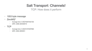 TCP: How does it perform
26
Salt Transport: Channels!
• 1053 byte message
• ZeroMQ*
• Average time: 0.00278297542184
• QPS: 2489.300394919
• TCP
• Average time: 0.00251070397869
• QPS: 2602.4855051
 