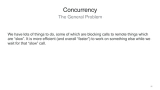 The General Problem
28
Concurrency
We have lots of things to do, some of which are blocking calls to remote things which
are “slow”. It is more efficient (and overall “faster”) to work on something else while we
wait for that “slow” call.
 