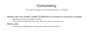 Current state of concurrency in Salt
30
Concurrency
• Master-side: the master creates N Mworkers to process N requests in parallel
• N Mworkers to process N requests in parallel
• Interaces with non-blocking as well, using `while True:` loops to do timeouts etc.
• Minion-side:
• Threads used in MultiMaster for managing the multiple master connections
 