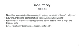 Problems
31
Concurrency
• No unified approach (multiprocessing, threading, nonblocking “loops” -- all in use)
• Slow and/or blocking operations hold process/thread while waiting
• No consistent use of non-blocking libraries, so the code is a mix of loops and
blocking calls
• Limited scalability (each approach scales differently)
 
