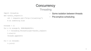 33
Concurrency
Threading
• Some isolation between threads
• Pre-emptive scheduling
Import threading
def handle_request():
ret = requests.get(‘http://slowthing/’)
# do something else
threads = []
for x in xrange(0, NUM)REQUESTS):
t = threading.Thread(target=handle_request)
t.start()
threads.append(t)
for t in threads:
t.join()
 