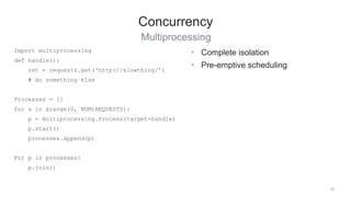 34
Concurrency
Multiprocessing
• Complete isolation
• Pre-emptive scheduling
Import multiprocessing
def handle():
ret = requests.get(‘http://slowthing/’)
# do something else
Processes = []
for x in xrange(0, NUM)REQUESTS):
p = multiprocessing.Process(target=handle)
p.start()
processes.append(p)
For p in processes:
p.join()
 