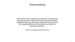 37
Coroutines are computer program components
that generalize subroutines for nonpreemptive
multitasking, by allowing multiple entry points
for suspending and resuming execution at
certain locations.
- https://en.wikipedia.org/wiki/Coroutine
Concurrency
 