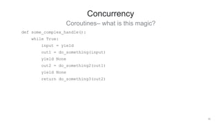 39
Concurrency
Coroutines– what is this magic?
def some_complex_handle():
while True:
input = yield
out1 = do_something(input)
yield None
out2 = do_something2(out1)
yield None
return do_something3(out2)
 