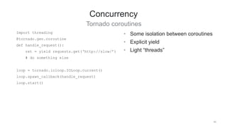 40
Concurrency
Tornado coroutines
• Some isolation between coroutines
• Explicit yield
• Light “threads”
Import threading
@tornado.gen.coroutine
def handle_request():
ret = yield requests.get(‘http://slow/’)
# do something else
loop = tornado.ioloop.IOLoop.current()
loop.spawn_callback(handle_request)
loop.start()
 
