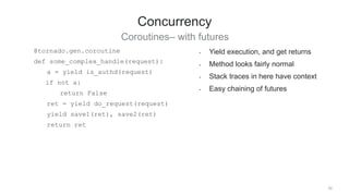 42
Concurrency
Coroutines– with futures
• Yield execution, and get returns
• Method looks fairly normal
• Stack traces in here have context
• Easy chaining of futures
@tornado.gen.coroutine
def some_complex_handle(request):
a = yield is_authd(request)
if not a:
return False
ret = yield do_request(request)
yield save1(ret), save2(ret)
return ret
 