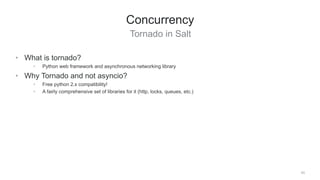 Tornado in Salt
43
Concurrency
• What is tornado?
• Python web framework and asynchronous networking library
• Why Tornado and not asyncio?
• Free python 2.x compatibility!
• A fairly comprehensive set of libraries for it (http, locks, queues, etc.)
 