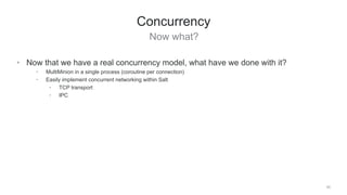 Now what?
45
Concurrency
• Now that we have a real concurrency model, what have we done with it?
• MultiMinion in a single process (coroutine per connection)
• Easily implement concurrent networking within Salt
• TCP transport
• IPC
 