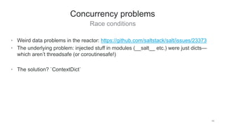 Race conditions
48
Concurrency problems
• Weird data problems in the reactor: https://github.com/saltstack/salt/issues/23373
• The underlying problem: injected stuff in modules (__salt__ etc.) were just dicts—
which aren’t threadsafe (or coroutinesafe!)
• The solution? `ContextDict`
 