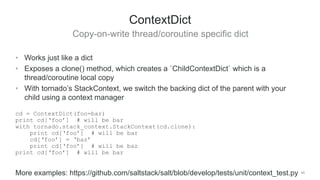 Copy-on-write thread/coroutine specific dict
49
ContextDict
• Works just like a dict
• Exposes a clone() method, which creates a `ChildContextDict` which is a
thread/coroutine local copy
• With tornado’s StackContext, we switch the backing dict of the parent with your
child using a context manager
cd = ContextDict(foo=bar)
print cd[‘foo’] # will be bar
with tornado.stack_context.StackContext(cd.clone):
print cd[‘foo’] # will be bar
cd[‘foo’] = ‘baz’
print cd[‘foo’] # will be baz
print cd[‘foo’] # will be bar
More examples: https://github.com/saltstack/salt/blob/develop/tests/unit/context_test.py
 