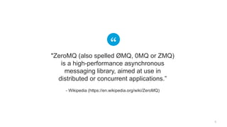 5
"ZeroMQ (also spelled ØMQ, 0MQ or ZMQ)
is a high-performance asynchronous
messaging library, aimed at use in
distributed or concurrent applications.”
- Wikipedia (https://en.wikipedia.org/wiki/ZeroMQ)
 