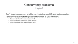 Layers!
51
Concurrency problems
• Don’t forget, concurrency at all layers– including your DC-wide state execution
• For example: automated highstate enforcement of your whole DC
• Does it matter if all DB hosts update at once?
• Does it matter if all web servers update at once?
• Does it matter if all edge boxes update at once?
 
