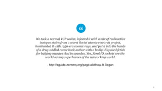 6
We took a normal TCP socket, injected it with a mix of radioactive
isotopes stolen from a secret Soviet atomic research project,
bombarded it with 1950-era cosmic rays, and put it into the hands
of a drug-addled comic book author with a badly-disguised fetish
for bulging muscles clad in spandex. Yes, ZeroMQ sockets are the
world-saving superheroes of the networking world.
- http://zguide.zeromq.org/page:all#How-It-Began
 