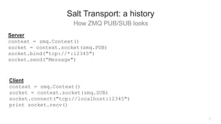 7
Salt Transport: a history
How ZMQ PUB/SUB looks
Server
context = zmq.Context()
socket = context.socket(zmq.PUB)
socket.bind("tcp://*:12345")
socket.send(”Message")
Client
context = zmq.Context()
socket = context.socket(zmq.SUB)
socket.connect("tcp://localhost:12345")
print socket.recv()
 