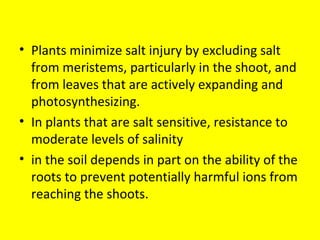 • Plants minimize salt injury by excluding salt
from meristems, particularly in the shoot, and
from leaves that are actively expanding and
photosynthesizing.
• In plants that are salt sensitive, resistance to
moderate levels of salinity
• in the soil depends in part on the ability of the
roots to prevent potentially harmful ions from
reaching the shoots.
 