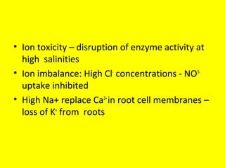 • Ion toxicity – disruption of enzyme activity at
high salinities
• Ion imbalance: High Cl-
concentrations - NO3-
uptake inhibited
• High Na+ replace Ca2+
in root cell membranes –
loss of K+
from roots
 