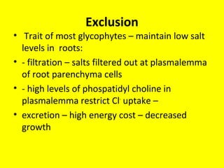 Exclusion
• Trait of most glycophytes – maintain low salt
levels in roots:
• - filtration – salts filtered out at plasmalemma
of root parenchyma cells
• - high levels of phospatidyl choline in
plasmalemma restrict Cl-
uptake –
• excretion – high energy cost – decreased
growth
 