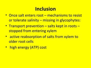 Inclusion
• Once salt enters root – mechanisms to resist
or tolerate salinity – missing in glycophytes:
• Transport prevention – salts kept in roots –
stopped from entering xylem
• active reabsorption of salts from xylem to
older root cells
• high energy (ATP) cost
 