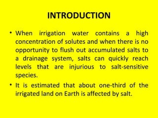 INTRODUCTION
• When irrigation water contains a high
concentration of solutes and when there is no
opportunity to flush out accumulated salts to
a drainage system, salts can quickly reach
levels that are injurious to salt-sensitive
species.
• It is estimated that about one-third of the
irrigated land on Earth is affected by salt.
 