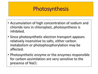 Photosynthesis
• Accumulation of high concentration of sodium and
chloride ions in chloroplast, photosynthesis is
inhibited.
• Since photosynthetic electron transport appears
relatively insensitive to salts, either carbon
metabolism or photophosphorylation may be
affected.
• Photosynthetic enzyme or the enzymes responsible
for carbon assimilation are very sensitive to the
presence of NaCl.
 