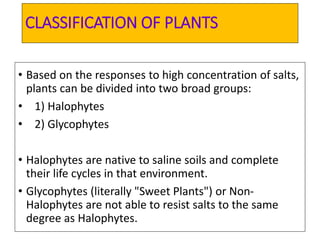 CLASSIFICATION OF PLANTS
• Based on the responses to high concentration of salts,
plants can be divided into two broad groups:
• 1) Halophytes
• 2) Glycophytes
• Halophytes are native to saline soils and complete
their life cycles in that environment.
• Glycophytes (literally "Sweet Plants") or Non-
Halophytes are not able to resist salts to the same
degree as Halophytes.
 
