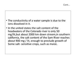 Cont...
• The conductivity of a water sample is due to the
ions dissolved in it.
• In the united states the salt content of the
headwaters of the Colorado river is only 50
mg/lit,but about 2000 km down streem,in southern
california, the salt content of the Sam River reaches
about 900 mg / lit, enough to preclude growth of
Some salt- sensitive crops, such as maize.
 