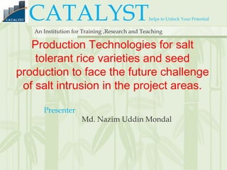 CATALYSThelps to Unlock Your Potential
An Institution for Training ,Research and Teaching
Production Technologies for salt
tolerant rice varieties and seed
production to face the future challenge
of salt intrusion in the project areas.
Presenter
Md. Nazim Uddin Mondal
 