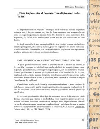 El Proyecto Tecnológico


    ¿Cómo implementar el Proyecto Tecnológico en el Aula-
    Taller?



     La implementación del Proyecto Tecnológico en el aula-taller, requiere en primera
instancia, que el docente conozca muy bien las fases propuestas para su desarrollo, así
como los propósitos particulares de cada etapa, debe dominar los temas curriculares de la
asignatura y del énfasis, tener habilidades de gestión y ser un gran motivador de sus estu-
diantes.

     La implementación de esta estrategia didáctica trae consigo grandes satisfacciones
entre los participantes, el docente y alumnos, pues con su práctica los actores van descu-
briendo habilidades desconocidas o se van vigorizando las ya poseídas, nunca podrá des-
arrollarse un mismo proyecto con los mismos resultados.



    FASE I: IDENTIFICACIÓN Y DELIMITACIÓN DEL TEMA O PROBLEMA

     A pesar que la dirección que tomará el proyecto está en la decisión del alumno, el
docente debe contar con las habilidades para enfocarlo hacia los aprendizajes esperados,
es por ello que debe iniciar, como sugerencia por supuesto, con una experiencia desenca-
denante que involucre al alumno, puede partir de una breve introducción del docente,
empleando videos, visitas guiadas, fotografías e ilustraciones, recortes de noticias, audio,
incluso una presentación en la que el estudiante pueda observar la situación de mejora
(identificación del problema).

    Con el fin de involucrar al alumno y mantenerlo motivado en el alcance exitoso de
cada fase, es indispensable que la situación problemática se encuentre en el contexto de
vida del estudiante, convirtiéndose en un reto personal que conlleva hacia el aprendizaje
significativo.

     Es necesario que el docente identifique los asuntos de interés de los alumnos, consi-
derando situaciones que ofrezcan la posibilidad de poner en práctica conceptos, procedi-
mientos y actitudes estudiados con antelación. De igual modo, el profesor debe corrobo-
rar que los alumnos puedan hacerse cargo del problema y su indagación, que se sientan
motivados y comprometidos en la búsqueda de la solución (DGDC. (2007). Ciencias III.
Guía de trabajo. México: SEP.CONALITEG).




 Tuyub, S. (2011). Educación y Tecno-                                                   10
 logía. www.stuyub.blogspot.com
 