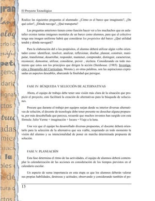 El Proyecto Tecnológico

Realice las siguientes preguntas al alumnado: ¿Cómo es el barco que imaginaste?, ¿De
qué color?, ¿Dónde navega?, ¿Qué transporta?

     Las preguntas anteriores tienen como función hacer ver a los muchachos que en aula-
taller existen tantas imágenes mentales de un barco como alumnos, para que el colectivo
tenga una imagen uniforme habrá que considerar los propósitos del barco: ¿Qué utilidad
tendrá y dónde navegará?

    Para la elaboración del o los propósitos, el alumno deberá utilizar algún verbo orien-
tador como: identificar, resolver, analizar, reflexionar, diseñar, planear, construir, mani-
pular, transformar, desarrollar, responder, mantener, comprender, distinguir, caracterizar,
reconocer, demostrar, utilizar, considerar, prever , etcétera. Considerando en todo mo-
mento que estos son los principios que dirigen la acción (Stenhouse. (1985). Investiga-
ción y Desarrollo del Currículum, Morata.), en otras palabras, son las aspiraciones expre-
sadas en aspectos deseables, abarcando la finalidad que persigue.



     FASE IV: BÚSQUEDA Y SELECCIÓN DE ALTERNATIVAS

     Ahora, el equipo de trabajo debe tener una visión más clara de la situación que pro-
pició el proyecto, esto facilitará la creación de alternativas para la búsqueda de solucio-
nes.

     Procure que durante el trabajo por equipos surjan desde su interior diversas alternati-
vas de solución, el docente de tecnología debe tener presente no desechar alguna propues-
ta, por más descabellada que parezca, recuerde que muchos inventos han surgido con esta
fórmula: Julio Verme + imaginación + locura = Viaje a la luna.

     Una vez que el equipo ha desarrollado diversas propuestas, el docente deberá orien-
tarlo para la selección de la alternativa que sea viable, respetando en todo momento la
visión del alumno y su intencionalidad de poner en marcha determinada propuesta de
solución.



     FASE V: PLANEACIÓN

     Esta fase determina el ritmo de las actividades, el equipo de alumnos deberá contem-
plar la calendarización de las acciones en consideración de los tiempos previstos en el
calendario escolar.

    Un aspecto de suma importancia en esta etapa es que los alumnos deberán valorar
sus propias habilidades, destrezas y actitudes; observando y considerando también el po-


13
 