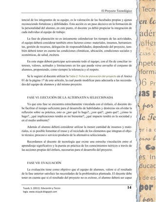 El Proyecto Tecnológico

tencial de los integrantes de su equipo, es la valoración de las facultades propias y ajenas
reconociendo fortalezas y debilidades. Esta acción es un paso decisivo en la formación de
la personalidad del alumno, en este punto, el docente ya debió propiciar la integración de
cada individuo al equipo de trabajo.

     La fase de planeación no es únicamente calendarizar los tiempos de las actividades,
el equipo deberá considerar también otros factores como: materiales, insumos, herramien-
tas, gestión de recursos, delegación de responsabilidades; dependiendo del proyecto, tam-
bién deberá tener en cuenta las condiciones climáticas, ubicación, condiciones sociales y
económicas, de salud, etcétera.

     En esta etapa deberá participar activamente todo el equipo, con el fin de conciliar in-
tereses, valores, actitudes y limitaciones en los que pueda verse envuelto el conjunto de
alumnos, proponiendo, como siempre la tolerancia y el respeto.

    Se le sugiere al docente utilizar la Tabla 2: Ficha de planeación del proyecto en el Anexo
01 de la página 17 de este artículo, la cual puede modificar para adecuarla a las necesida-
des del equipo de alumnos y del mismo proyecto.



    FASE VI: EJECUCIÓN DE LA ALTERNATIVA SELECCIONADA

     Ya que esta fase se encuentra estrechamente vinculada con el énfasis, el docente de-
be facilitar el tiempo suficiente para el desarrollo de habilidades y destrezas sin olvidar la
reflexión sobre su práctica, esto es ¿por qué lo hago?, ¿con qué?, ¿para qué?, ¿cómo lo
hago?, ¿qué implicaciones tendrá en mi bienestar?, ¿qué impacto tendrá en la sociedad y
en el medio ambiente?

     Además el alumno deberá considerar utilizar la menor cantidad de insumos y mate-
riales, si es posible fomentar el reuso y el reciclado de los elementos que integran el obje-
to técnico, proceso o servicio producto de la alternativa seleccionada.

     Recordamos al docente de tecnología que existe una estrecha vinculación entre el
aprendizaje significativo y la puesta en práctica de los conocimientos teóricos a través de
las acciones propias del énfasis, necesarias para el desarrollo del proyecto.



    FASE VII: EVALUACIÓN

     La evaluación tiene como objetivo que el equipo de alumnos, valore si el resultado
de la fase anterior satisface las necesidades de la problemática planteada. El docente debe
tener en cuenta que si el resultado del proyecto no es exitoso, el alumno deberá ser capaz


 Tuyub, S. (2011). Educación y Tecno-                                                     14
 logía. www.stuyub.blogspot.com
 