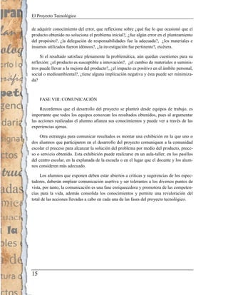 El Proyecto Tecnológico

de adquirir conocimiento del error, que reflexione sobre ¿qué fue lo que ocasionó que el
producto obtenido no soluciona el problema inicial?, ¿fue algún error en el planteamiento
del propósito?, ¿la delegación de responsabilidades fue la adecuada?, ¿los materiales e
insumos utilizados fueron idóneos?, ¿la investigación fue pertinente?, etcétera.

     Si el resultado satisface plenamente la problemática, aún quedan cuestiones para su
reflexión: ¿el producto es susceptible a innovación?, ¿el cambio de materiales o suminis-
tros puede llevar a la mejora del producto?, ¿el impacto es positivo en el ámbito personal,
social o medioambiental?, ¿tiene alguna implicación negativa y ésta puede ser minimiza-
da?



     FASE VIII: COMUNICACIÓN

     Recordemos que el desarrollo del proyecto se planteó desde equipos de trabajo, es
importante que todos los equipos conozcan los resultados obtenidos, pues al argumentar
las acciones realizadas el alumno afianza sus conocimientos y puede ver a través de las
experiencias ajenas.

     Otra estrategia para comunicar resultados es montar una exhibición en la que uno o
dos alumnos que participaron en el desarrollo del proyecto comuniquen a la comunidad
escolar el proceso para alcanzar la solución del problema por medio del producto, proce-
so o servicio obtenido. Esta exhibición puede realizarse en un aula-taller, en los pasillos
del centro escolar, en la explanada de la escuela o en el lugar que el docente y los alum-
nos consideren más adecuado.

     Los alumnos que exponen deben estar abiertos a críticas y sugerencias de los espec-
tadores, deberán emplear comunicación asertiva y ser tolerantes a los diversos puntos de
vista, por tanto, la comunicación es una fase enriquecedora y promotora de las competen-
cias para la vida, además consolida los conocimientos y permite una revaloración del
total de las acciones llevadas a cabo en cada una de las fases del proyecto tecnológico.




15
 