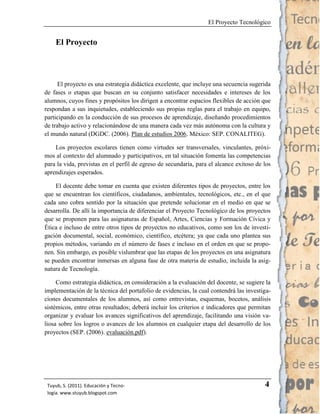 El Proyecto Tecnológico


    El Proyecto



      El proyecto es una estrategia didáctica excelente, que incluye una secuencia sugerida
de fases o etapas que buscan en su conjunto satisfacer necesidades e intereses de los
alumnos, cuyos fines y propósitos los dirigen a encontrar espacios flexibles de acción que
respondan a sus inquietudes, estableciendo sus propias reglas para el trabajo en equipo,
participando en la conducción de sus procesos de aprendizaje, diseñando procedimientos
de trabajo activo y relacionándose de una manera cada vez más autónoma con la cultura y
el mundo natural (DGDC. (2006). Plan de estudios 2006. México: SEP. CONALITEG).

    Los proyectos escolares tienen como virtudes ser transversales, vinculantes, próxi-
mos al contexto del alumnado y participativos, en tal situación fomenta las competencias
para la vida, previstas en el perfil de egreso de secundaria, para el alcance exitoso de los
aprendizajes esperados.

    El docente debe tomar en cuenta que existen diferentes tipos de proyectos, entre los
que se encuentran los científicos, ciudadanos, ambientales, tecnológicos, etc., en el que
cada uno cobra sentido por la situación que pretende solucionar en el medio en que se
desarrolla. De allí la importancia de diferenciar el Proyecto Tecnológico de los proyectos
que se proponen para las asignaturas de Español, Artes, Ciencias y Formación Cívica y
Ética e incluso de entre otros tipos de proyectos no educativos, como son los de investi-
gación documental, social, económico, científico, etcétera; ya que cada uno plantea sus
propios métodos, variando en el número de fases e incluso en el orden en que se propo-
nen. Sin embargo, es posible vislumbrar que las etapas de los proyectos en una asignatura
se pueden encontrar inmersas en alguna fase de otra materia de estudio, incluida la asig-
natura de Tecnología.

     Como estrategia didáctica, en consideración a la evaluación del docente, se sugiere la
implementación de la técnica del portafolio de evidencias, la cual contendrá las investiga-
ciones documentales de los alumnos, así como entrevistas, esquemas, bocetos, análisis
sistémicos, entre otras resultados; deberá incluir los criterios e indicadores que permitan
organizar y evaluar los avances significativos del aprendizaje, facilitando una visión va-
liosa sobre los logros o avances de los alumnos en cualquier etapa del desarrollo de los
proyectos (SEP. (2006). evaluación.pdf).




 Tuyub, S. (2011). Educación y Tecno-                                                    4
 logía. www.stuyub.blogspot.com
 