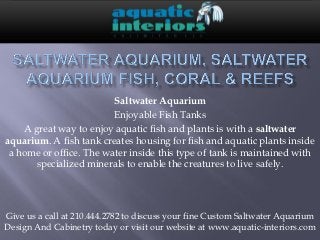 Saltwater Aquarium
                         Enjoyable Fish Tanks
    A great way to enjoy aquatic fish and plants is with a saltwater
aquarium. A fish tank creates housing for fish and aquatic plants inside
 a home or office. The water inside this type of tank is maintained with
       specialized minerals to enable the creatures to live safely.




Give us a call at 210.444.2782 to discuss your fine Custom Saltwater Aquarium
Design And Cabinetry today or visit our website at www.aquatic-interiors.com
 