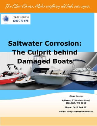 [BRAND LOGO]
Saltwater Corrosion:
The Culprit behind
Damaged Boats
Clear Renew
Address: 77 Boulder Road,
MALAGA, WA 6090
Phone: 0419 944 221
Email: info@clearrenew.com.au
 